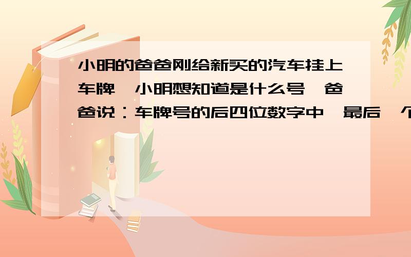 小明的爸爸刚给新买的汽车挂上车牌,小明想知道是什么号,爸爸说：车牌号的后四位数字中,最后一个数字最小中间两个数字是最大的两位数,第一个数字与最后一个数字乘积的6倍刚好比中间