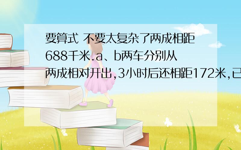 要算式 不要太复杂了两成相距688千米.a、b两车分别从两成相对开出,3小时后还相距172米,已知A车每小时行80km,B车每小时行多少km