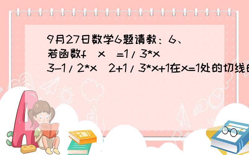 9月27日数学6题请教：6、若函数f(x)=1/3*x^3-1/2*x^2+1/3*x+1在x=1处的切线的倾斜角为α,则