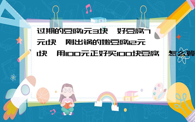 过期的豆腐1元3块,好豆腐7元1块,刚出锅的嫩豆腐12元1块,用100元正好买100块豆腐,怎么算?过期的豆腐