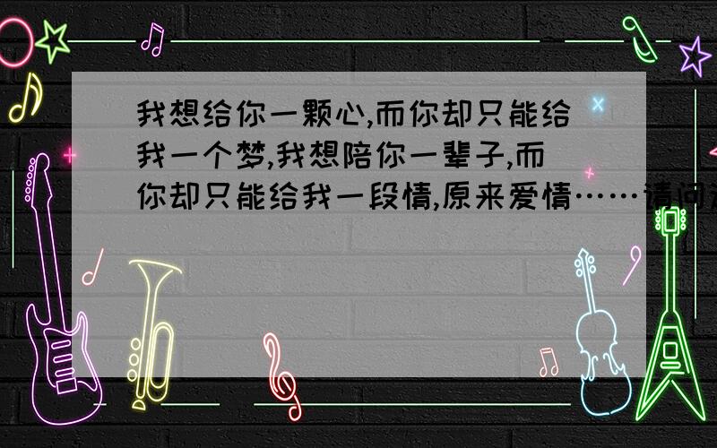 我想给你一颗心,而你却只能给我一个梦,我想陪你一辈子,而你却只能给我一段情,原来爱情……请问这段话出自哪篇文章?