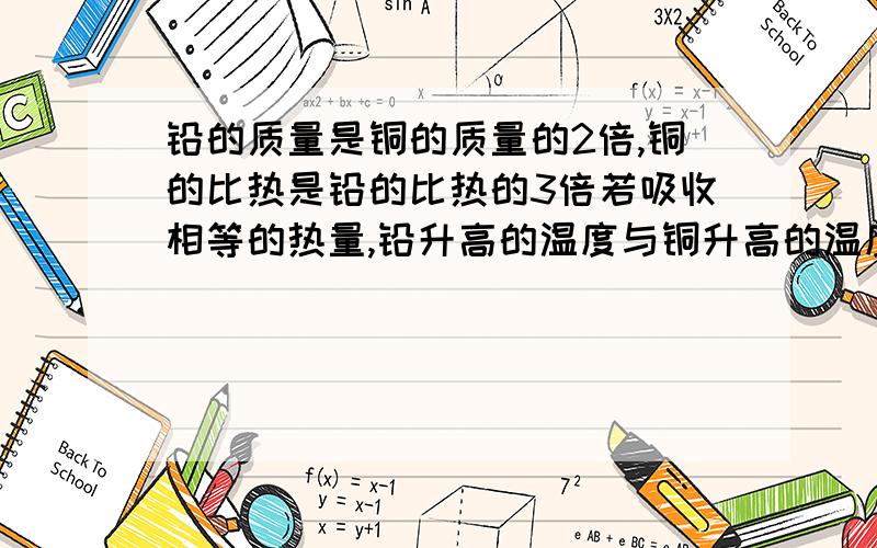 铅的质量是铜的质量的2倍,铜的比热是铅的比热的3倍若吸收相等的热量,铅升高的温度与铜升高的温度之比是?要具体的解题步骤,（2）若铜块升高了100度，则它吸收了多少焦耳的热量？