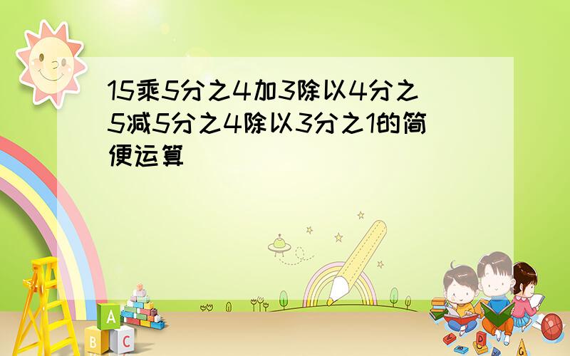 15乘5分之4加3除以4分之5减5分之4除以3分之1的简便运算