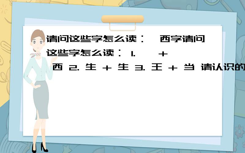 请问这些字怎么读：辶西字请问这些字怎么读： 1. 辶 + 西 2. 生 + 生 3. 王 + 当 请认识的人,告诉下拼音,怎么读.谢谢了!