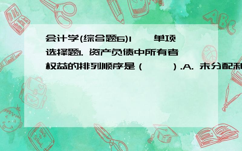 会计学(综合题6)1一、单项选择题1. 资产负债中所有者权益的排列顺序是（    ）.A. 未分配利润—盈余公积—资本公积—实收资本B. 实收资本—盈余公积—资本公积—未分配利润C. 实收资本