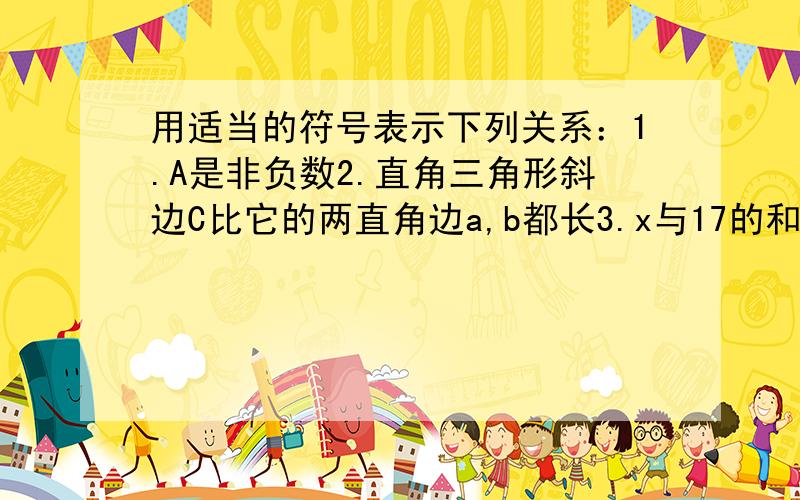 用适当的符号表示下列关系：1.A是非负数2.直角三角形斜边C比它的两直角边a,b都长3.x与17的和比它的5倍小