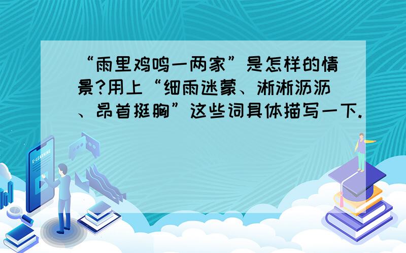 “雨里鸡鸣一两家”是怎样的情景?用上“细雨迷蒙、淅淅沥沥、昂首挺胸”这些词具体描写一下.