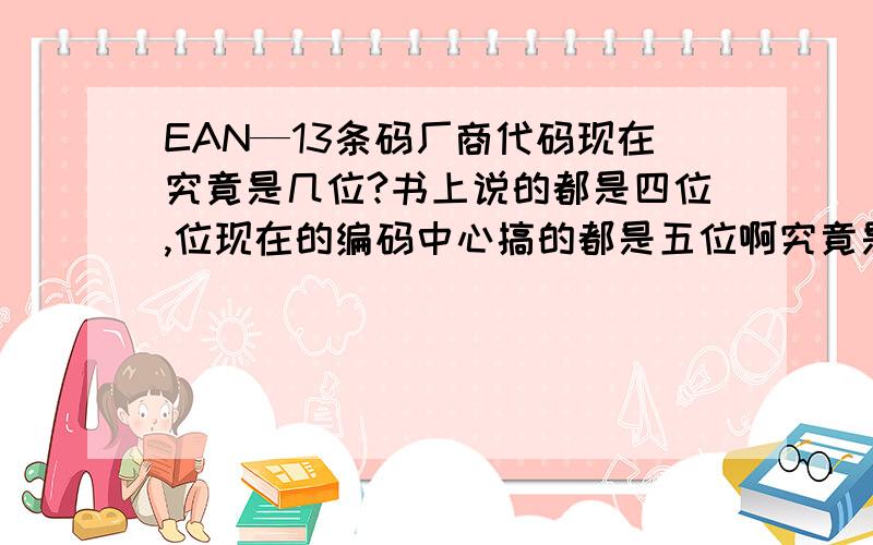 EAN—13条码厂商代码现在究竟是几位?书上说的都是四位,位现在的编码中心搞的都是五位啊究竟是怎么回事?