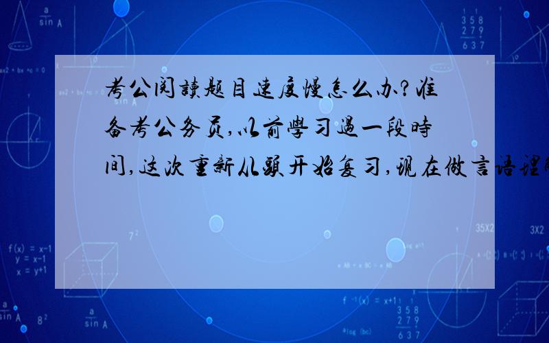 考公阅读题目速度慢怎么办?准备考公务员,以前学习过一段时间,这次重新从头开始复习,现在做言语理解与表达题至少要1分半才能完成一道题目.在阅读题目的时候,一旦阅读速度快了,一是导