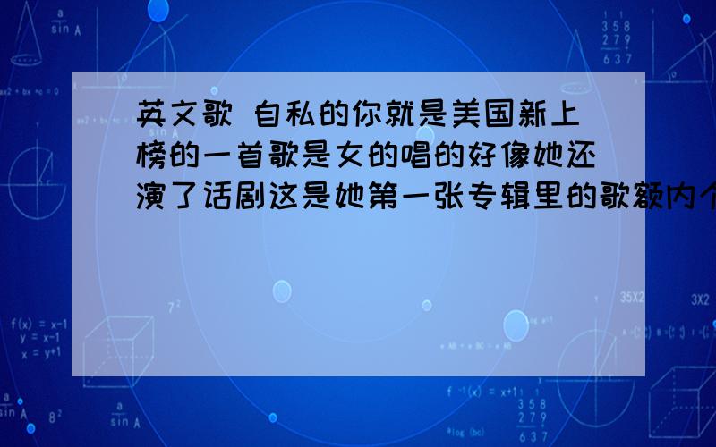 英文歌 自私的你就是美国新上榜的一首歌是女的唱的好像她还演了话剧这是她第一张专辑里的歌额内个网页没办法打开、能帮忙在找找吧、