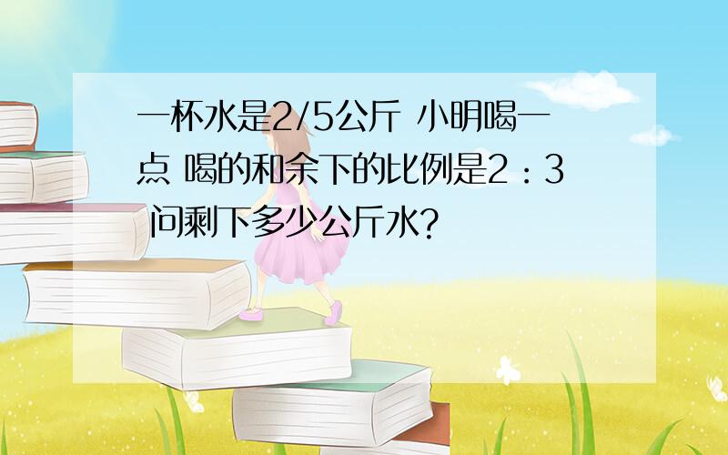 一杯水是2/5公斤 小明喝一点 喝的和余下的比例是2：3 问剩下多少公斤水?