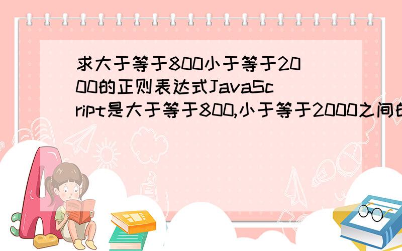 求大于等于800小于等于2000的正则表达式JavaScript是大于等于800,小于等于2000之间的整数第一位数不能是0