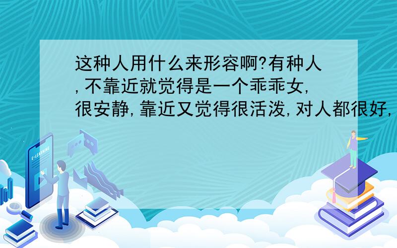 这种人用什么来形容啊?有种人,不靠近就觉得是一个乖乖女,很安静,靠近又觉得很活泼,对人都很好,但是爱恨分明,不喜欢就是不喜欢,也会让大家知道她不喜欢谁（不想某种人一样,不喜欢还藏