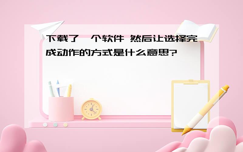 下载了一个软件 然后让选择完成动作的方式是什么意思?