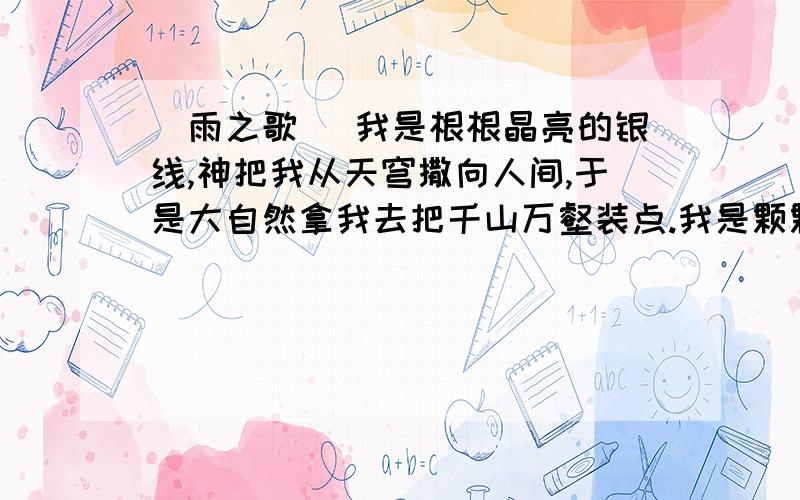 （雨之歌） 我是根根晶亮的银线,神把我从天穹撒向人间,于是大自然拿我去把千山万壑装点.我是颗颗璀