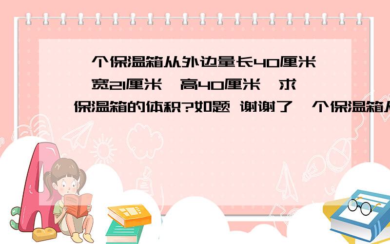 一个保温箱从外边量长40厘米,宽21厘米,高40厘米,求保温箱的体积?如题 谢谢了一个保温箱从外边量长40厘米,宽21厘米,高40厘米. （1）求保温箱的体积? （2）如果保温箱的厚度是2厘米,计算保温