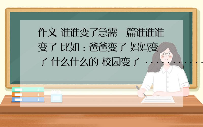 作文 谁谁变了急需一篇谁谁谁变了 比如：爸爸变了 妈妈变了 什么什么的 校园变了 ·················等等 想不起来 急需啊明天就让交