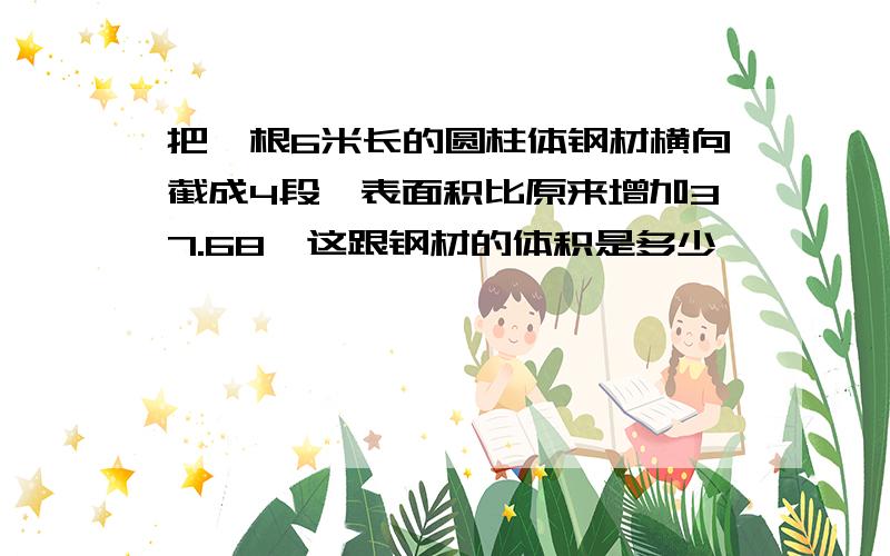 把一根6米长的圆柱体钢材横向截成4段,表面积比原来增加37.68,这跟钢材的体积是多少