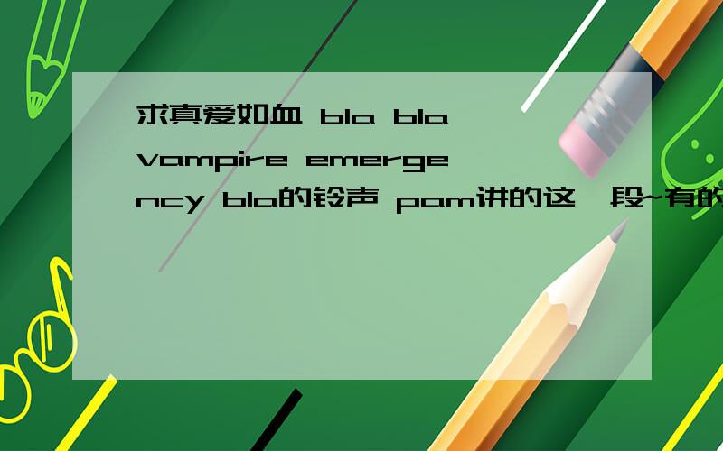 求真爱如血 bla bla vampire emergency bla的铃声 pam讲的这一段~有的发到我邮箱 kudyyouyou@163.com