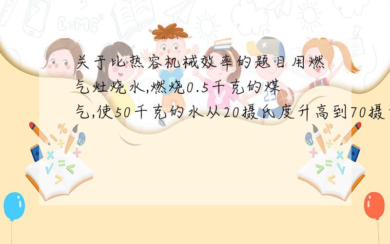 关于比热容机械效率的题目用燃气灶烧水,燃烧0.5千克的煤气,使50千克的水从20摄氏度升高到70摄氏度,已知水的比热容为4.2×10的3次方千克摄氏度每焦尔,煤气的热值为4.2×10的3次方千克每焦尔