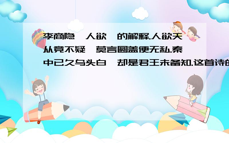 李商隐《人欲》的解释.人欲天从竟不疑,莫言圆盖便无私.秦中已久乌头白,却是君王未备知.这首诗的解释.打得好加50分.晕,一楼的同志既然知道是在网上找的,而且也知道俺能上网.如果网上能