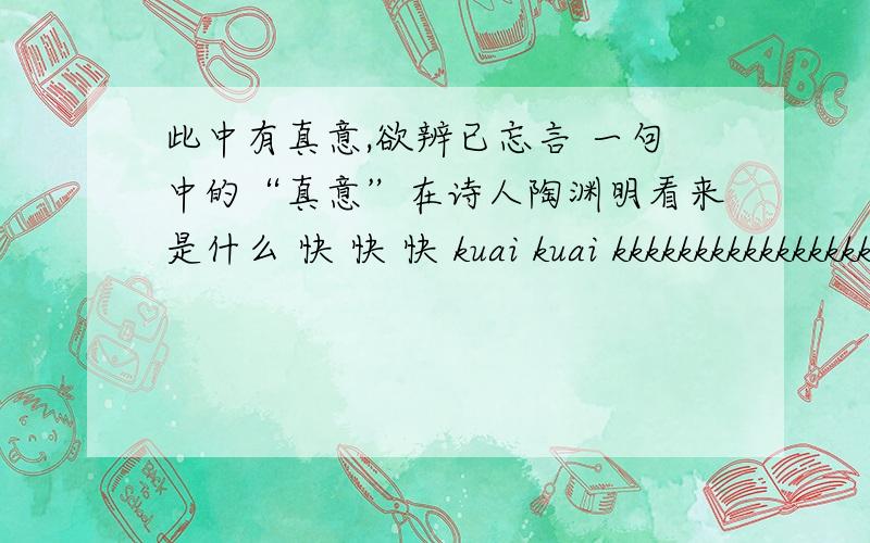 此中有真意,欲辨已忘言 一句中的“真意”在诗人陶渊明看来是什么 快 快 快 kuai kuai kkkkkkkkkkkkkkkkkkkkkkkkkkkkkkkkkk