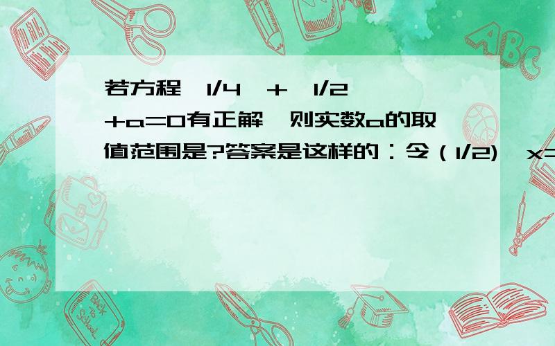 若方程〔1/4〕+〔1/2〕+a=0有正解,则实数a的取值范围是?答案是这样的：令（1/2)^x=t ∵方程有正解∴t∈(0,1).ps:为什么有正解,t∈(0,1)这是怎么来的?