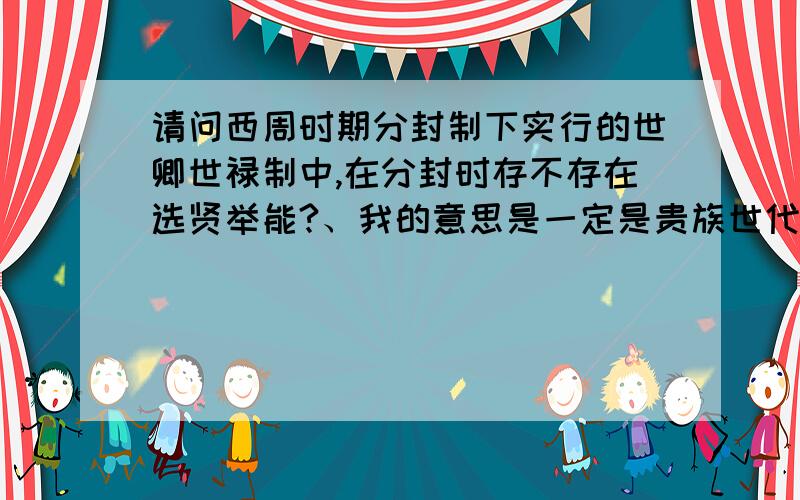 请问西周时期分封制下实行的世卿世禄制中,在分封时存不存在选贤举能?、我的意思是一定是贵族世代相传吗?不存在卿选贤能人来担任官员吗?