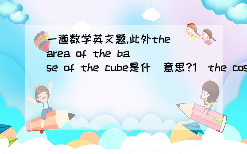 一道数学英文题,此外the area of the base of the cube是什麼意思?1）the cost ,in dollars,of manufacturing x refrigerators is 9000+400x.the amount received when selling these x refrigerators is 500x dollars.what is the least number of refr