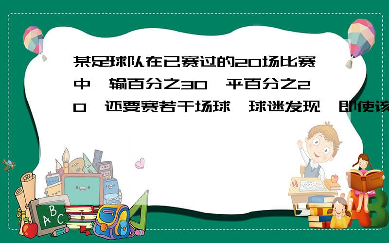 某足球队在已赛过的20场比赛中,输百分之30,平百分之20,还要赛若干场球,球迷发现,即使该队以后每场比赛没有踢赢,他也能保持不低于百分之30的胜球场数,球该队参赛场数有多少?是一元一次不