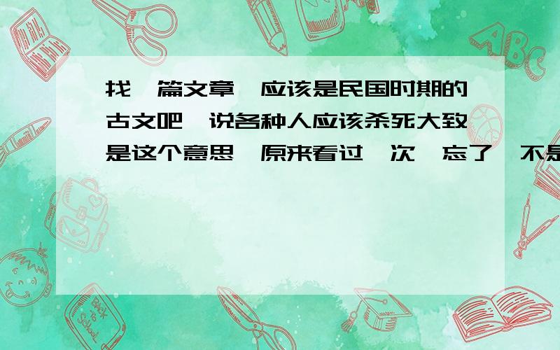 找一篇文章,应该是民国时期的古文吧,说各种人应该杀死大致是这个意思,原来看过一次,忘了,不是这个,很极端的一个文章,不是针对杀某个人,而是杀死符合条件的所有人