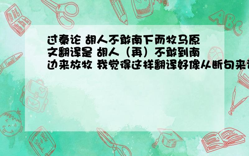 过秦论 胡人不敢南下而牧马原文翻译是 胡人（再）不敢到南边来放牧 我觉得这样翻译好像从断句来讲有点小错 改成 胡人不敢南下/而牧马 这样的感觉来翻译好不好...刚才 回答我问题的朋