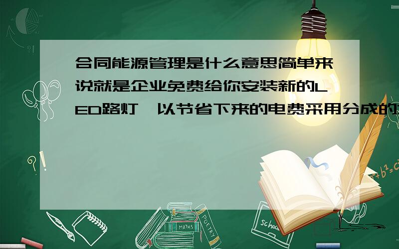 合同能源管理是什么意思简单来说就是企业免费给你安装新的LED路灯,以节省下来的电费采用分成的方式来获得收益.比方说,在更换LED路灯后,每年较更换之前节能100万电费,企业每年拿走50-70万