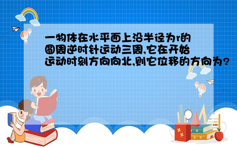 一物体在水平面上沿半径为r的圆周逆时针运动三周,它在开始运动时刻方向向北,则它位移的方向为?