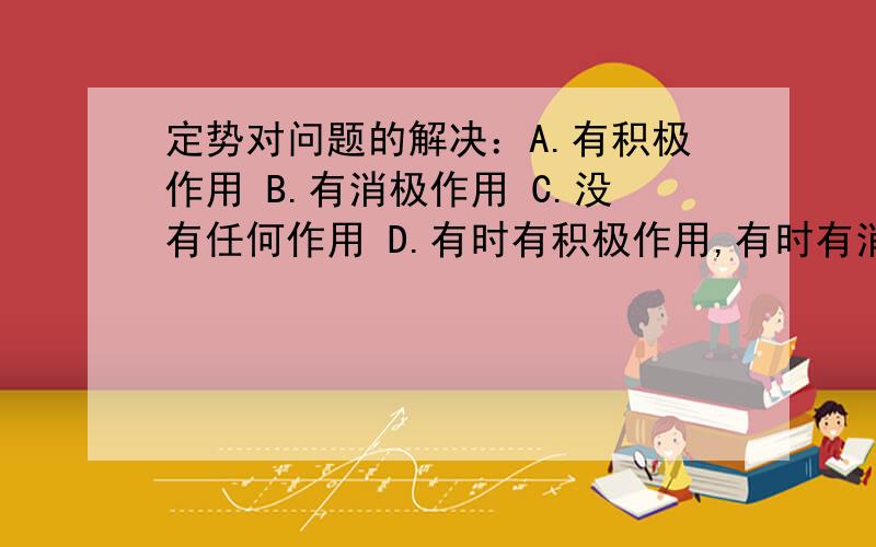 定势对问题的解决：A.有积极作用 B.有消极作用 C.没有任何作用 D.有时有积极作用,有时有消极作用