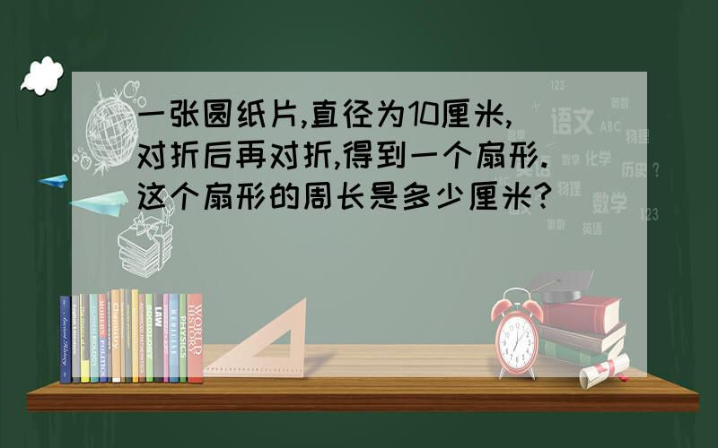 一张圆纸片,直径为10厘米,对折后再对折,得到一个扇形.这个扇形的周长是多少厘米?