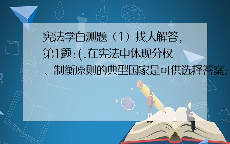 宪法学自测题（1）找人解答,第1题:(.在宪法中体现分权、制衡原则的典型国家是可供选择答案:1.英国2.法国3.美国4.瑞士 第2题:(.全国人大开展工作的基本形式是（ ）.可供选择答案:1.组织代表