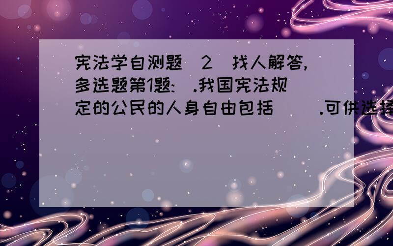 宪法学自测题（2）找人解答,多选题第1题:(.我国宪法规定的公民的人身自由包括（ ）.可供选择答案:1.人身自由不受侵犯2.公民的住宅不受侵犯3.公民的人格尊严不受侵犯4.公民的通信自由受