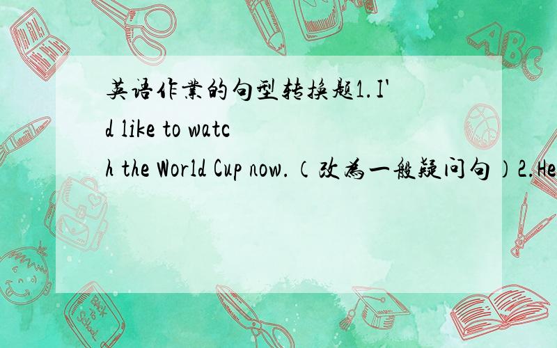 英语作业的句型转换题1.I'd like to watch the World Cup now.（改为一般疑问句）2.He wants to to be (a soccer star) when he grows up.（就括号部分提问）3.Are the boys going to play soccer this afternoon?（作肯定回答）4.T