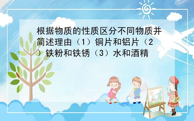 根据物质的性质区分不同物质并简述理由（1）铜片和铝片（2）铁粉和铁锈（3）水和酒精