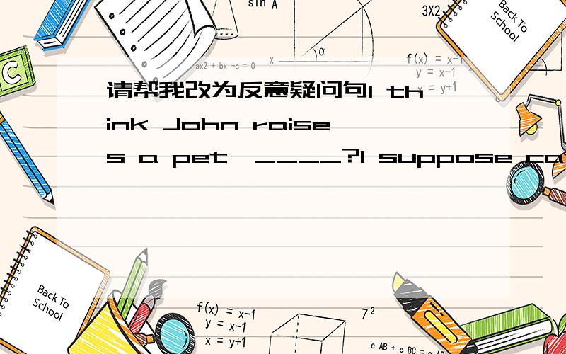 请帮我改为反意疑问句I think John raises a pet,____?I suppose cats are friendly animals,____?I don't think he needs help,____?He guesses you keep an English diary,_____?..顺便说一下怎么改？