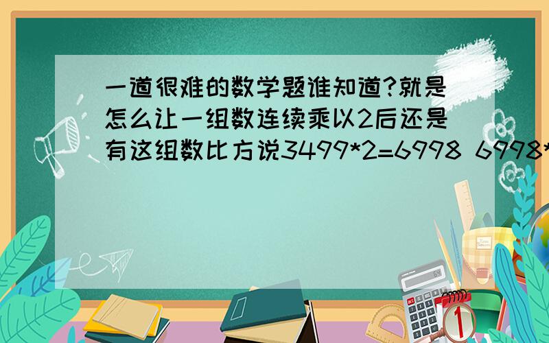 一道很难的数学题谁知道?就是怎么让一组数连续乘以2后还是有这组数比方说3499*2=6998 6998*2=13996 13996*2=27992 这里边都有99