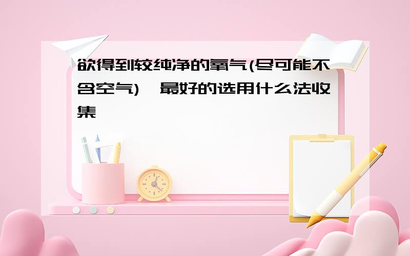 欲得到较纯净的氧气(尽可能不含空气),最好的选用什么法收集