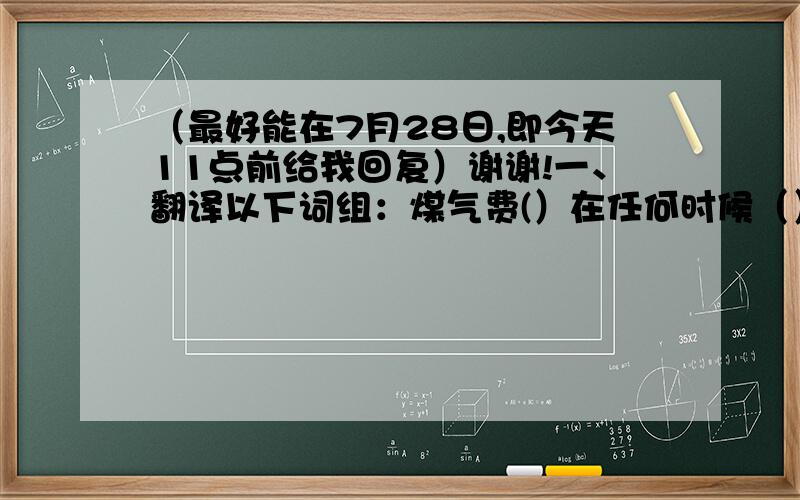 （最好能在7月28日,即今天11点前给我回复）谢谢!一、翻译以下词组：煤气费(）在任何时候（）电话费（）一张十美元的纸币（）女房东（）还是...好（）星期一的演出（）二、翻译一下句