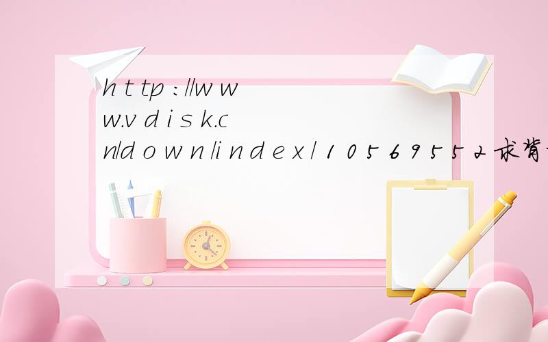 h t tp ://w w w.v d i s k.c n/d o w n /i n d e x / 1 0 5 6 9 5 5 2 求背景音乐 网址去掉空格