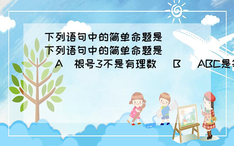 下列语句中的简单命题是（ ）下列语句中的简单命题是（ ）（A)根号3不是有理数 （B） ABC是等腰直角三角形（C）3X+2