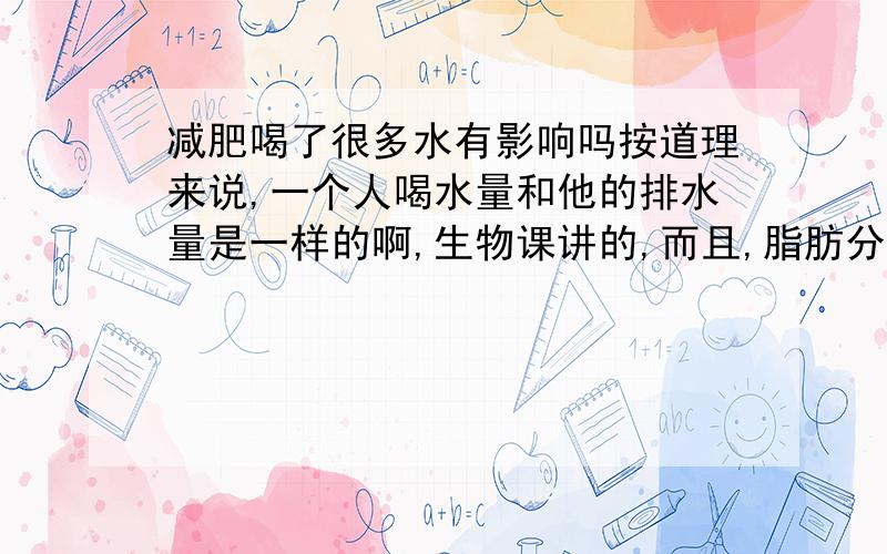 减肥喝了很多水有影响吗按道理来说,一个人喝水量和他的排水量是一样的啊,生物课讲的,而且,脂肪分解时消耗能量,又不是消耗水,怎么大家都说大量运动后,狂喝水会长肥啊,有没有什么科学