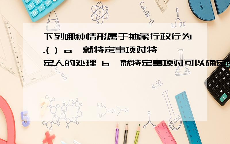 下列哪种情形属于抽象行政行为.( ) a、就特定事项对特定人的处理 b、就特定事项对可以确定的一群人的处理