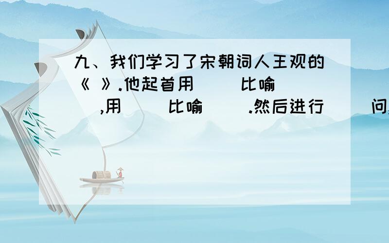 九、我们学习了宋朝词人王观的《 》.他起首用（ ）比喻（ ）,用（ ）比喻（ ）.然后进行（ ）问,“ ”快