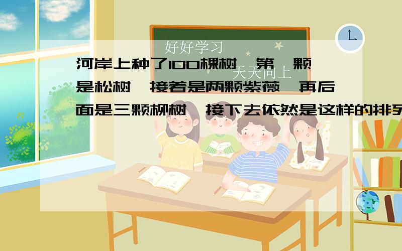 河岸上种了100棵树,第一颗是松树,接着是两颗紫薇,再后面是三颗柳树,接下去依然是这样的排列次序,第一河岸上种了100棵树，第一颗是松树，接着是两颗紫薇，再后面是三颗柳树，接下去依